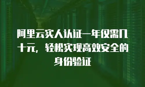 阿里云实人认证一年仅需几十元，轻松实现高效安全的身份验证