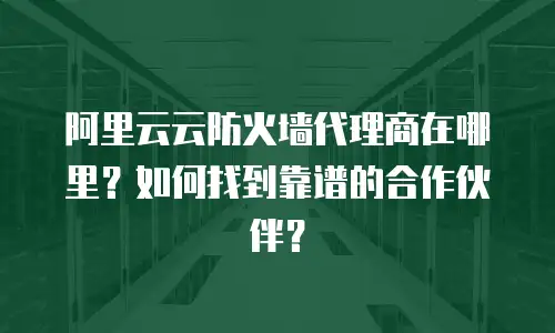 阿里云云防火墙代理商在哪里？如何找到靠谱的合作伙伴？