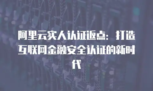 阿里云实人认证返点：打造互联网金融安全认证的新时代