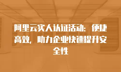 阿里云实人认证活动：便捷高效，助力企业快速提升安全性