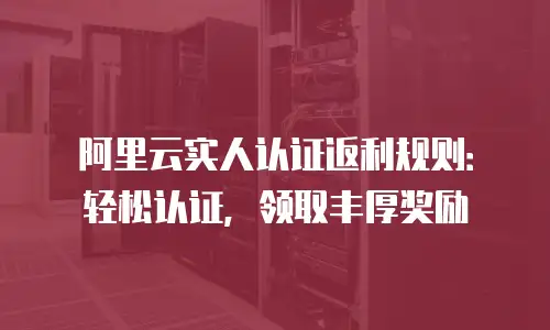 阿里云实人认证返利规则：轻松认证，领取丰厚奖励