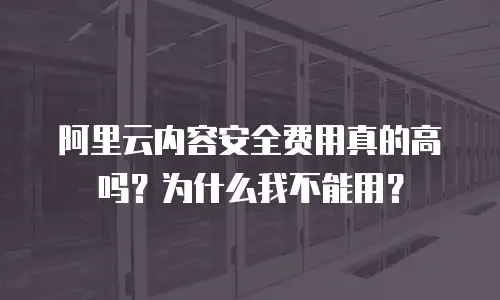 阿里云内容安全费用真的高吗？为什么我不能用？