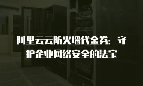 阿里云云防火墙代金券：守护企业网络安全的法宝