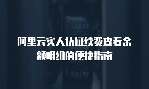 阿里云实人认证续费查看余额明细的便捷指南