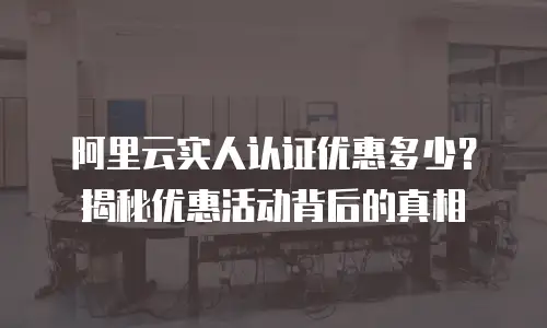 阿里云实人认证优惠多少？揭秘优惠活动背后的真相