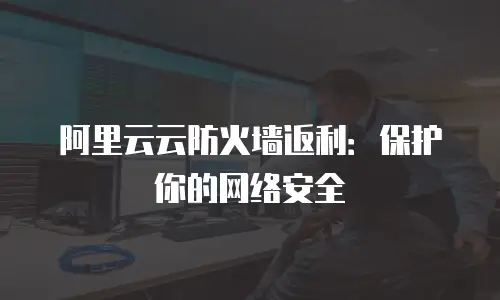 阿里云云防火墙返利：保护你的网络安全