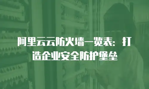 阿里云云防火墙一览表：打造企业安全防护堡垒
