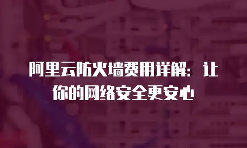 阿里云防火墙费用详解：让你的网络安全更安心