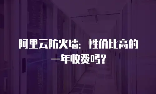 阿里云防火墙：性价比高的一年收费吗？