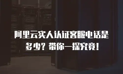 阿里云实人认证客服电话是多少？带你一探究竟！