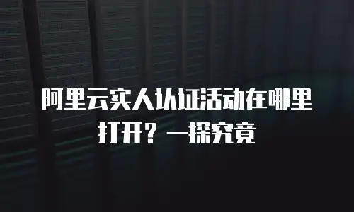 阿里云实人认证活动在哪里打开？一探究竟