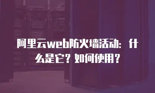 阿里云web防火墙活动：什么是它？如何使用？