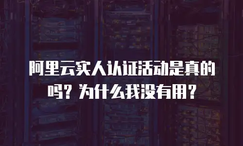 阿里云实人认证活动是真的吗？为什么我没有用？