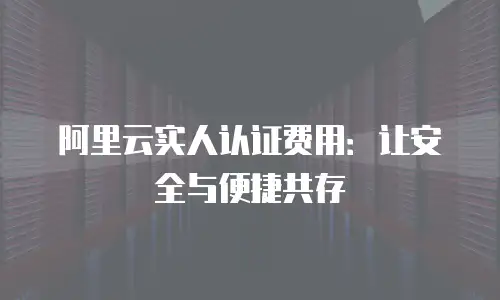 阿里云实人认证费用：让安全与便捷共存