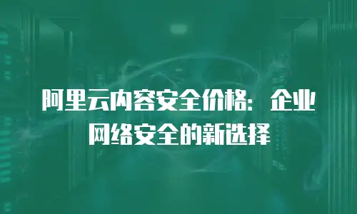 阿里云内容安全价格：企业网络安全的新选择