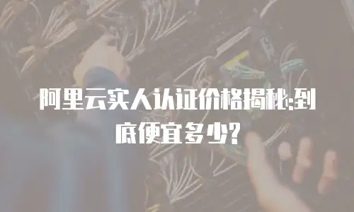 阿里云实人认证价格揭秘:到底便宜多少?