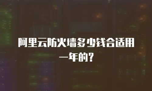 阿里云防火墙多少钱合适用一年的？