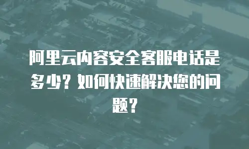 阿里云内容安全客服电话是多少？如何快速解决您的问题？