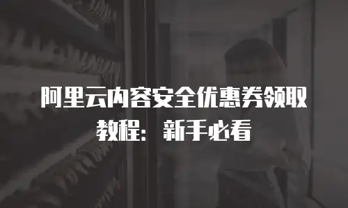 阿里云内容安全优惠券领取教程：新手必看