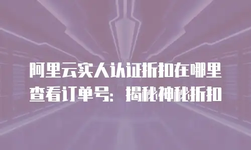 阿里云实人认证折扣在哪里查看订单号：揭秘神秘折扣