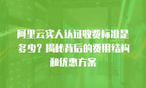 阿里云实人认证收费标准是多少？揭秘背后的费用结构和优惠方案