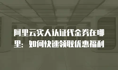 阿里云实人认证代金券在哪里：如何快速领取优惠福利