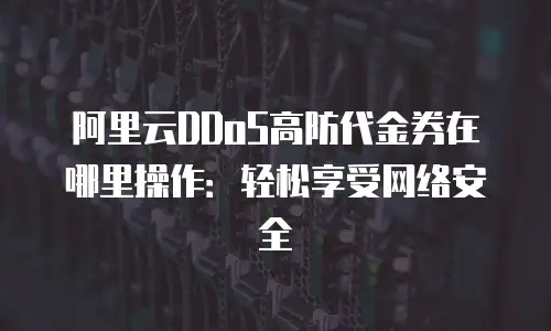 阿里云DDoS高防代金券在哪里操作：轻松享受网络安全