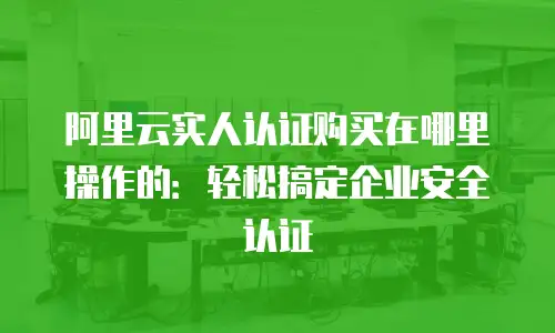 阿里云实人认证购买在哪里操作的：轻松搞定企业安全认证