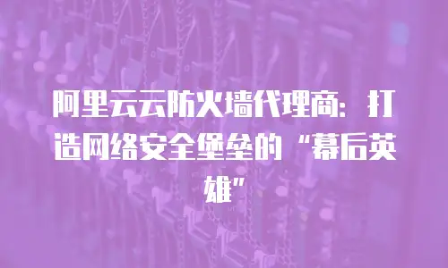 阿里云云防火墙代理商：打造网络安全堡垒的&ldquo;幕后英雄&rdquo;