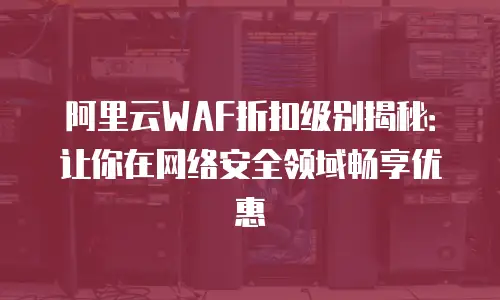 阿里云WAF折扣级别揭秘：让你在网络安全领域畅享优惠
