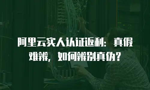 阿里云实人认证返利：真假难辨，如何辨别真伪？
