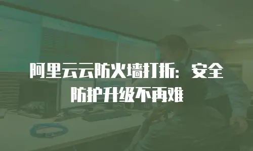 阿里云云防火墙打折：安全防护升级不再难