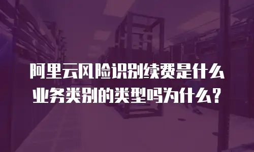 阿里云风险识别续费是什么业务类别的类型吗为什么？