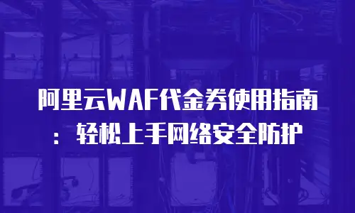 阿里云WAF代金券使用指南：轻松上手网络安全防护
