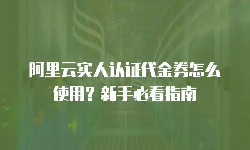 阿里云实人认证代金券怎么使用？新手必看指南