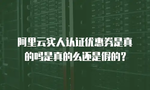 阿里云实人认证优惠券是真的吗是真的么还是假的？