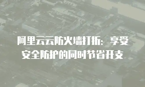 阿里云云防火墙打折：享受安全防护的同时节省开支