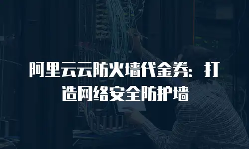 阿里云云防火墙代金券：打造网络安全防护墙