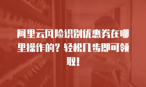 阿里云风险识别优惠券在哪里操作的？轻松几步即可领取！