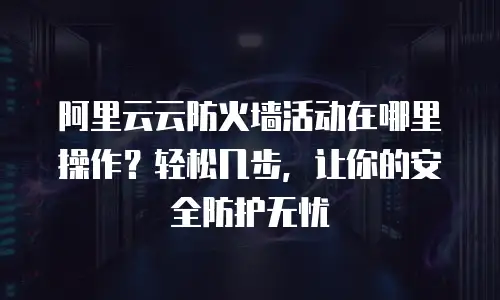 阿里云云防火墙活动在哪里操作？轻松几步，让你的安全防护无忧