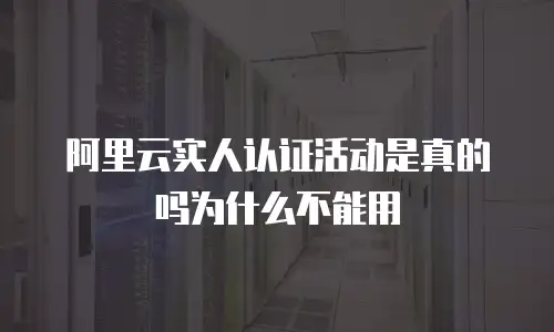 阿里云实人认证活动是真的吗为什么不能用