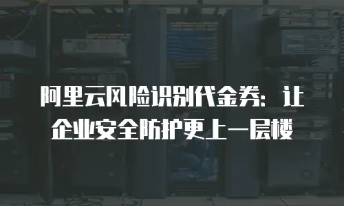 阿里云风险识别代金券：让企业安全防护更上一层楼