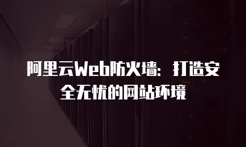 阿里云Web防火墙：打造安全无忧的网站环境