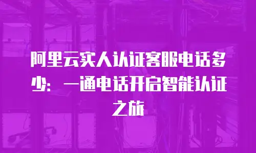 阿里云实人认证客服电话多少：一通电话开启智能认证之旅