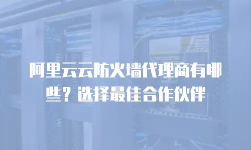 阿里云云防火墙代理商有哪些？选择最佳合作伙伴