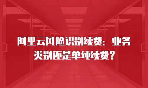 阿里云风险识别续费：业务类别还是单纯续费？