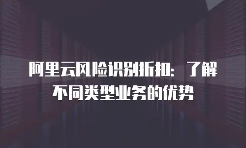 阿里云风险识别折扣：了解不同类型业务的优势