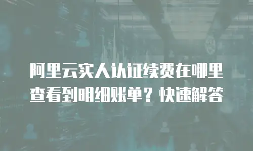 阿里云实人认证续费在哪里查看到明细账单？快速解答