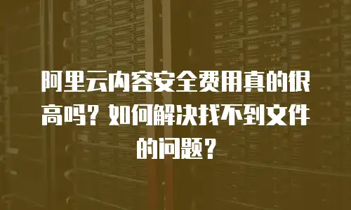 阿里云内容安全费用真的很高吗？如何解决找不到文件的问题？