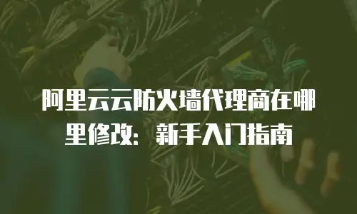 阿里云云防火墙代理商在哪里修改：新手入门指南